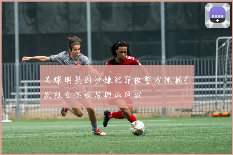 足球明星因涉嫌犯罪被警方抓捕引发社会热议与舆论风波