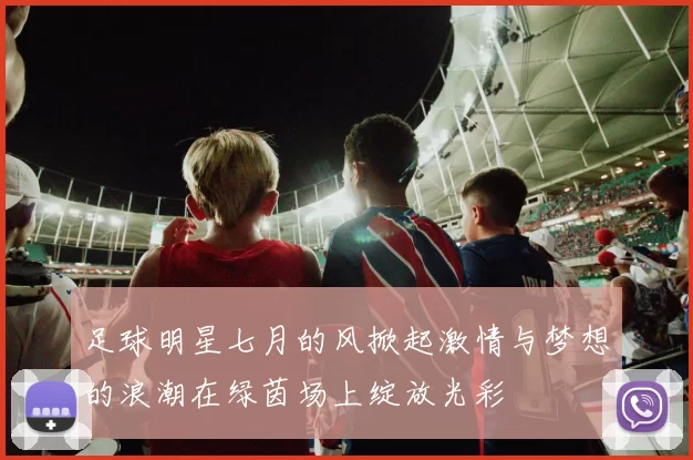 足球明星七月的风掀起激情与梦想的浪潮在绿茵场上绽放光彩