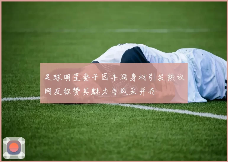 足球明星妻子因丰满身材引发热议网友称赞其魅力与风采并存