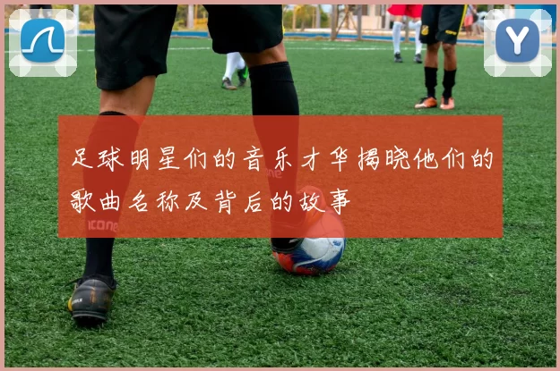 足球明星们的音乐才华揭晓他们的歌曲名称及背后的故事