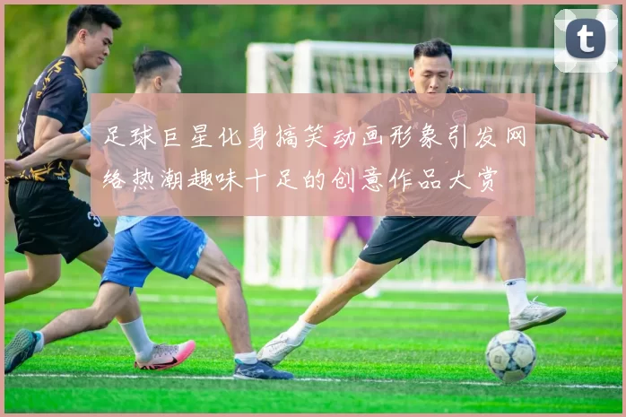 足球巨星化身搞笑动画形象引发网络热潮趣味十足的创意作品大赏