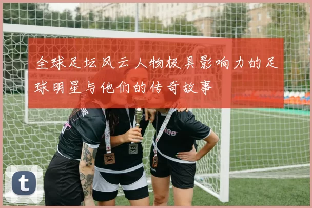 全球足坛风云人物极具影响力的足球明星与他们的传奇故事