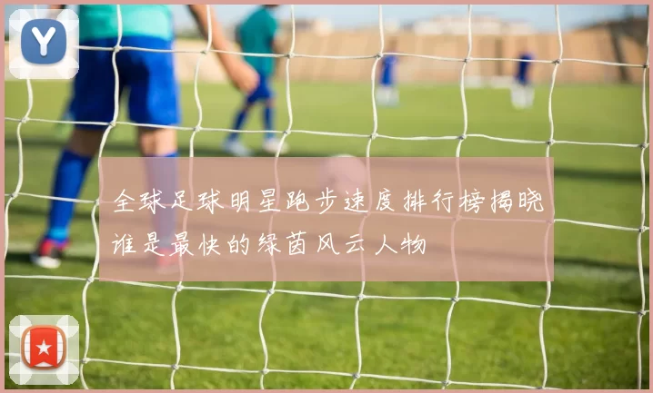 全球足球明星跑步速度排行榜揭晓谁是最快的绿茵风云人物