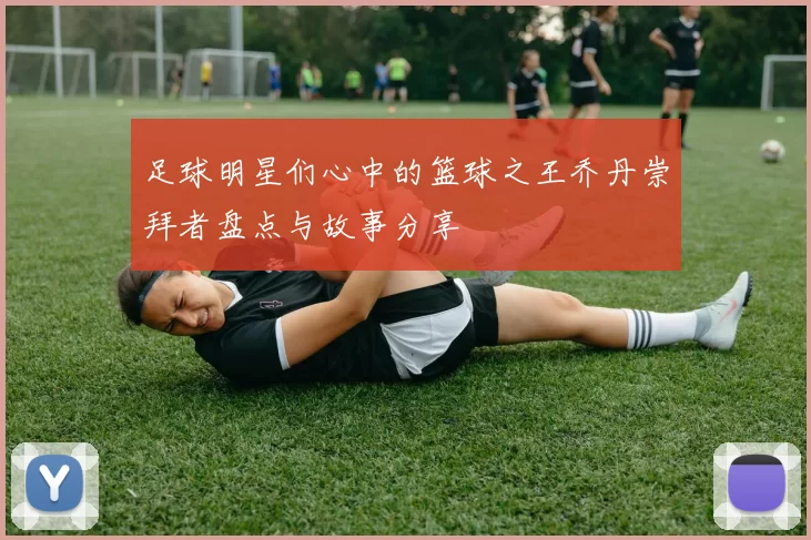 足球明星们心中的篮球之王乔丹崇拜者盘点与故事分享