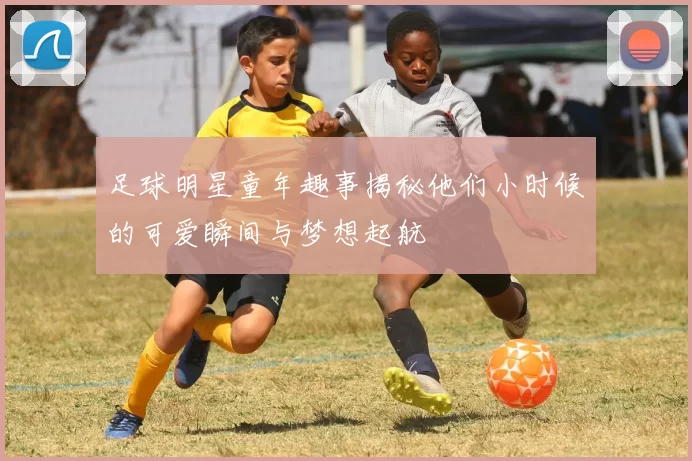 足球明星童年趣事揭秘他们小时候的可爱瞬间与梦想起航