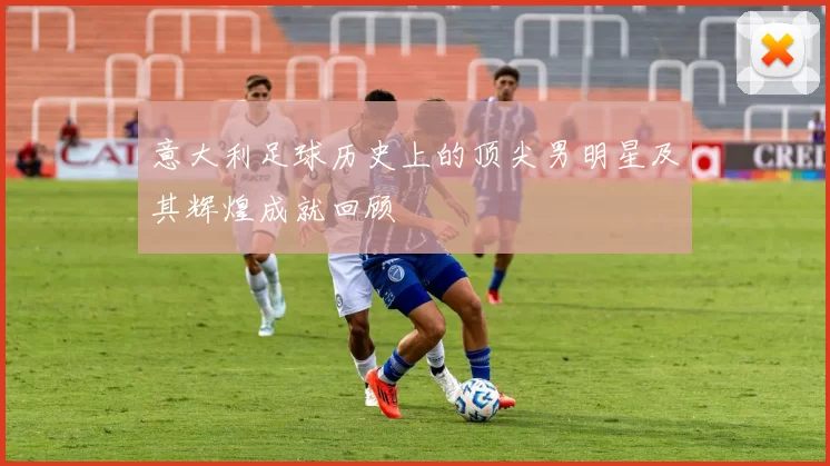 意大利足球历史上的顶尖男明星及其辉煌成就回顾