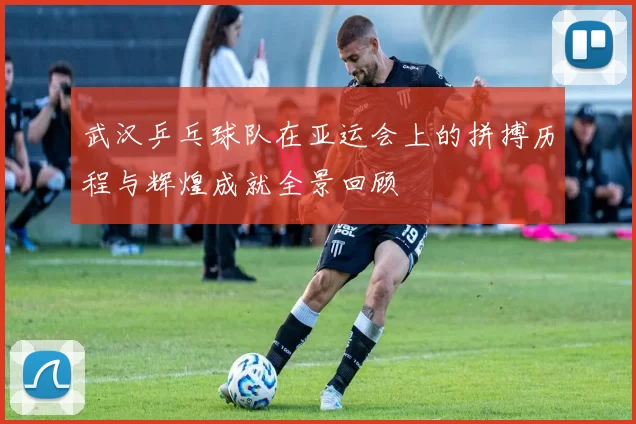 武汉乒乓球队在亚运会上的拼搏历程与辉煌成就全景回顾