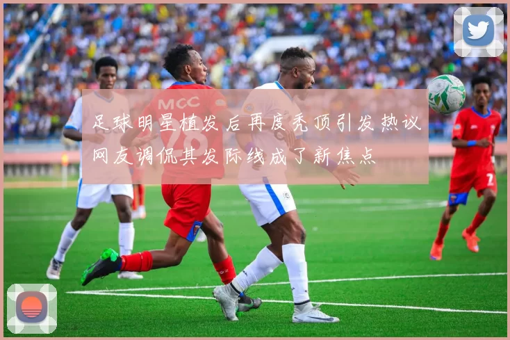 足球明星植发后再度秃顶引发热议网友调侃其发际线成了新焦点
