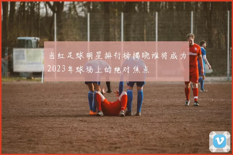 当红足球明星排行榜揭晓谁将成为2023年球场上的绝对焦点