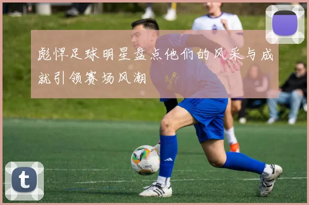 彪悍足球明星盘点他们的风采与成就引领赛场风潮