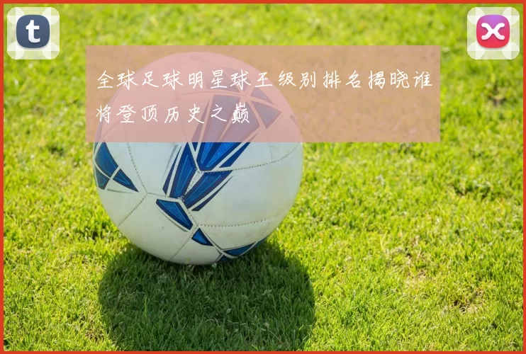 全球足球明星球王级别排名揭晓谁将登顶历史之巅