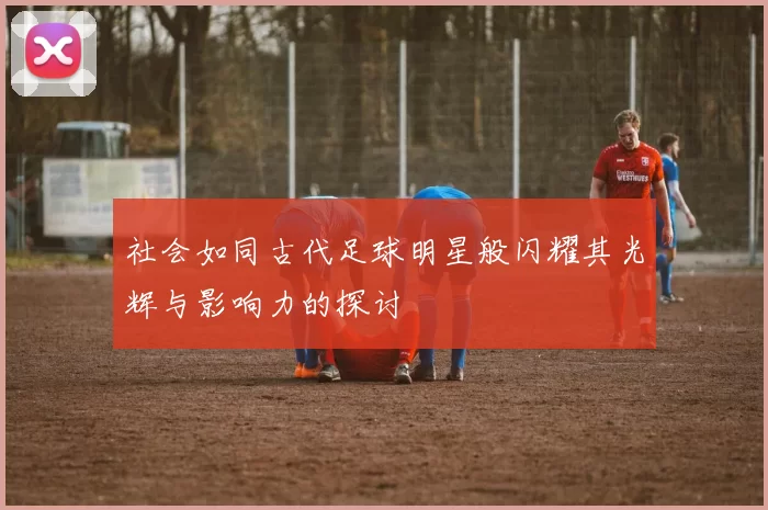 社会如同古代足球明星般闪耀其光辉与影响力的探讨