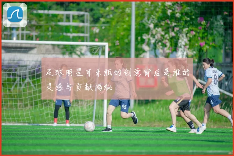 足球明星可乐瓶的创意背后是谁的灵感与贡献揭秘