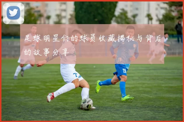足球明星们的球员收藏揭秘与背后的故事分享