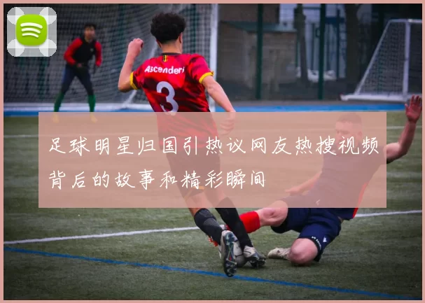 足球明星归国引热议网友热搜视频背后的故事和精彩瞬间
