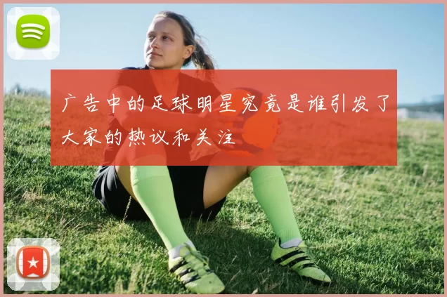 广告中的足球明星究竟是谁引发了大家的热议和关注