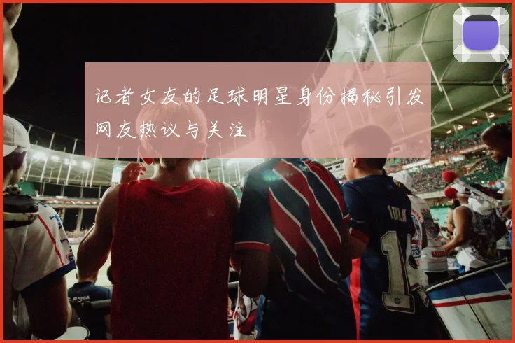 记者女友的足球明星身份揭秘引发网友热议与关注